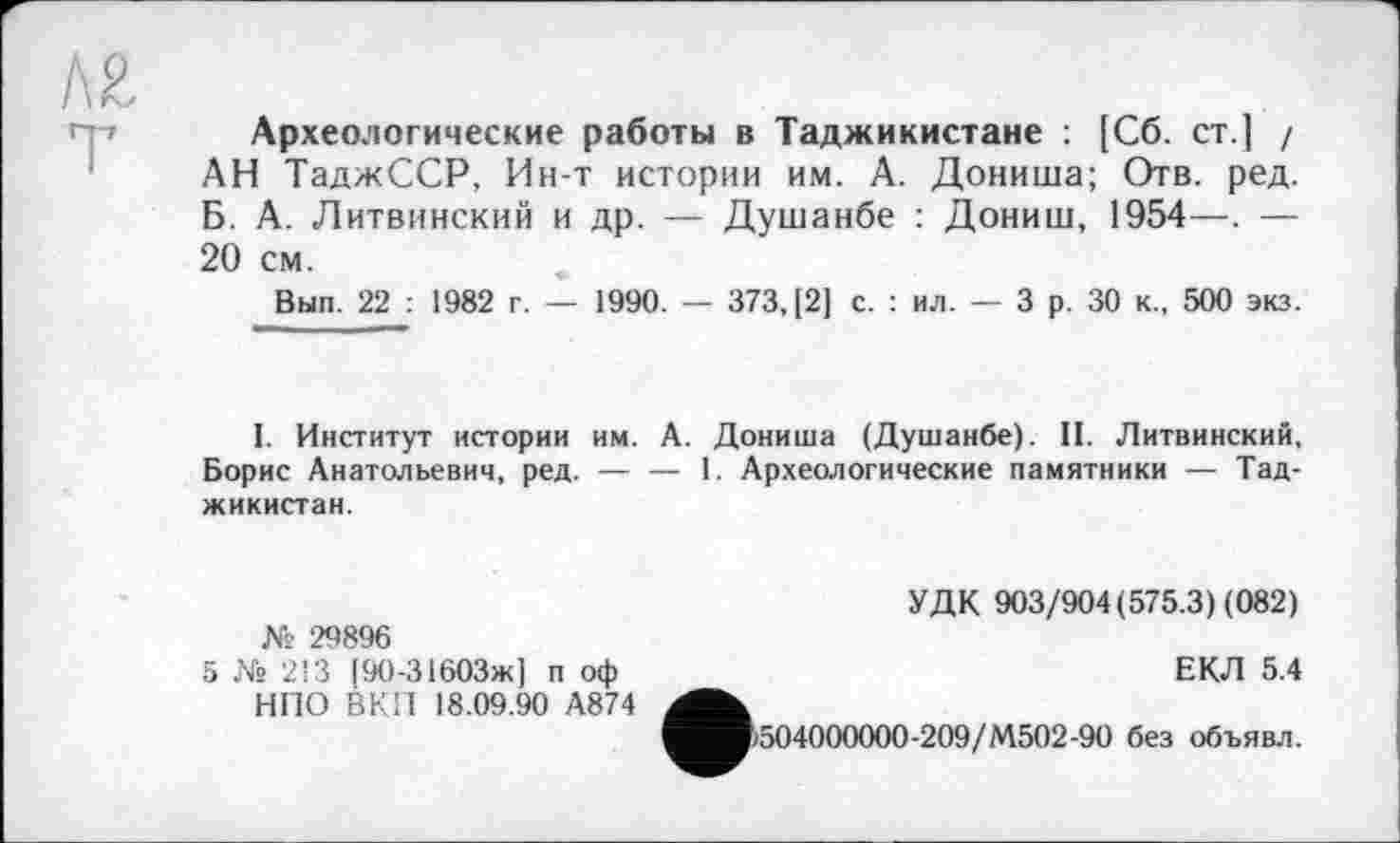 ﻿Археологические работы в Таджикистане : [Сб. ст.] / АН ТаджССР, Ин-т истории им. А. Дониша; Отв. ред. Б. А. Литвинский и др. — Душанбе : Дониш, 1954—. — 20 см.
Вып. 22 : 1982 г. — 1990. — 373, [2] с. : ил. — 3 р. 30 к., 500 экз.
I. Институт истории им. А. Дониша (Душанбе). II. Литвинский, Борис Анатольевич, ред. — — 1. Археологические памятники — Таджикистан.
№ 29896
5 № 213 (90-ЗібОЗж] п оф НПО ВКП 18.09.90 А874
УДК 903/904(575.3) (082)
ЕКЛ 5.4
р504000000-209/М502-90 без объявл.